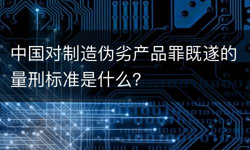 中国对制造伪劣产品罪既遂的量刑标准是什么？