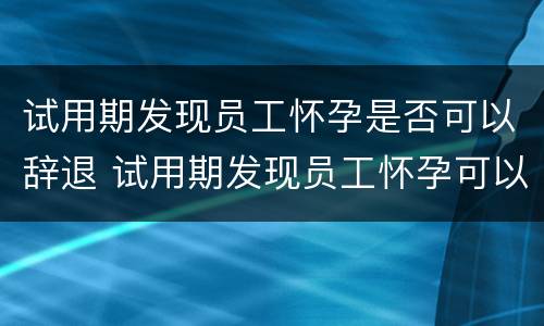 试用期发现员工怀孕是否可以辞退 试用期发现员工怀孕可以解除劳动关系吗