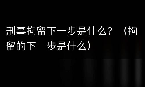 刑事拘留下一步是什么？（拘留的下一步是什么）