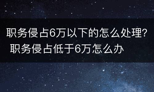职务侵占6万以下的怎么处理？ 职务侵占低于6万怎么办