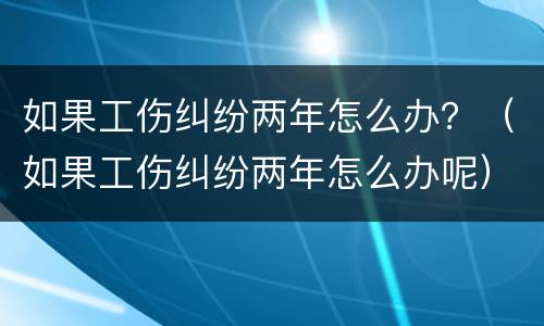 如果工伤纠纷两年怎么办？（如果工伤纠纷两年怎么办呢）