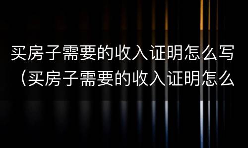 买房子需要的收入证明怎么写（买房子需要的收入证明怎么写的）