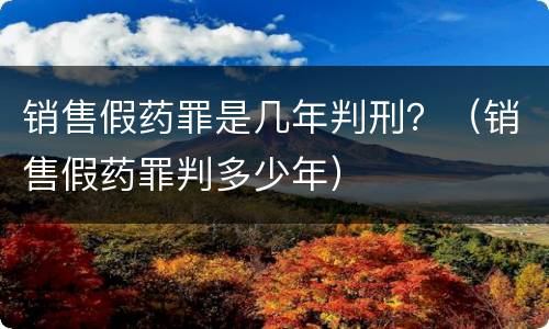 销售假药罪是几年判刑？（销售假药罪判多少年）