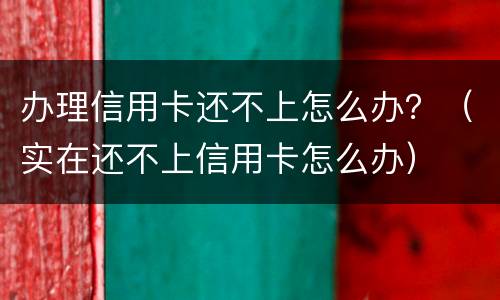 办理信用卡还不上怎么办？（实在还不上信用卡怎么办）