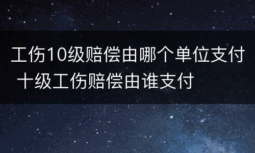 工伤10级赔偿由哪个单位支付 十级工伤赔偿由谁支付