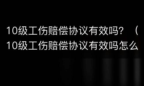 10级工伤赔偿协议有效吗？（10级工伤赔偿协议有效吗怎么写）