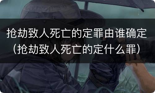 抢劫致人死亡的定罪由谁确定（抢劫致人死亡的定什么罪）