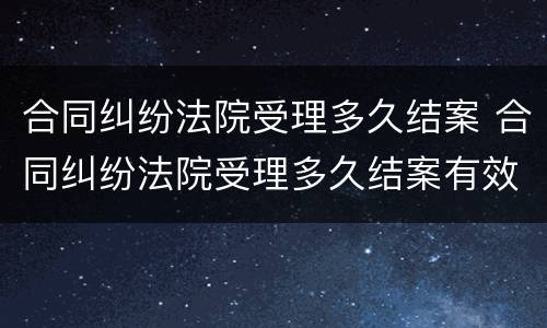合同纠纷法院受理多久结案 合同纠纷法院受理多久结案有效