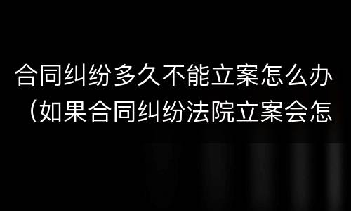 合同纠纷多久不能立案怎么办（如果合同纠纷法院立案会怎么处理）