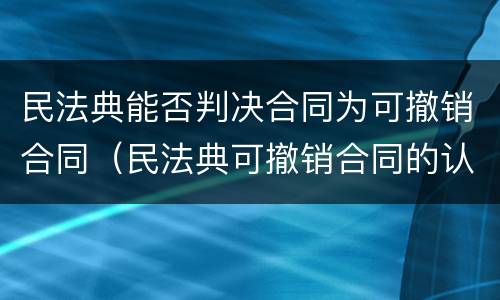 民法典能否判决合同为可撤销合同（民法典可撤销合同的认定及处理）