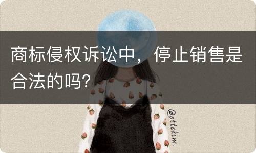 商标侵权诉讼中，停止销售是合法的吗？