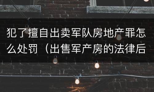 犯了擅自出卖军队房地产罪怎么处罚（出售军产房的法律后果）