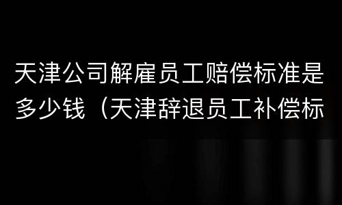 天津公司解雇员工赔偿标准是多少钱（天津辞退员工补偿标准）