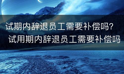 试期内辞退员工需要补偿吗？ 试用期内辞退员工需要补偿吗