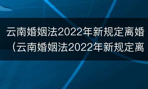 云南婚姻法2022年新规定离婚（云南婚姻法2022年新规定离婚房产分割）