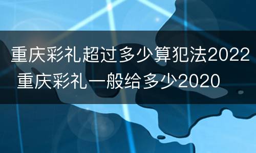 重庆彩礼超过多少算犯法2022 重庆彩礼一般给多少2020