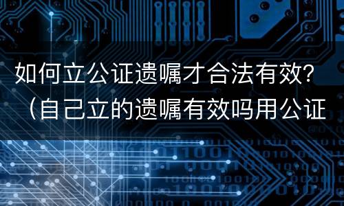 如何立公证遗嘱才合法有效？（自己立的遗嘱有效吗用公证吗）