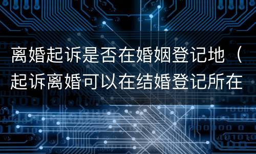 离婚起诉是否在婚姻登记地（起诉离婚可以在结婚登记所在地吗）