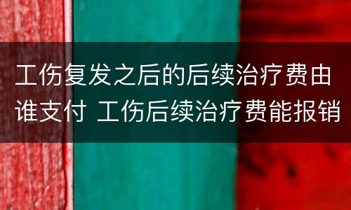 工伤复发之后的后续治疗费由谁支付 工伤后续治疗费能报销吗