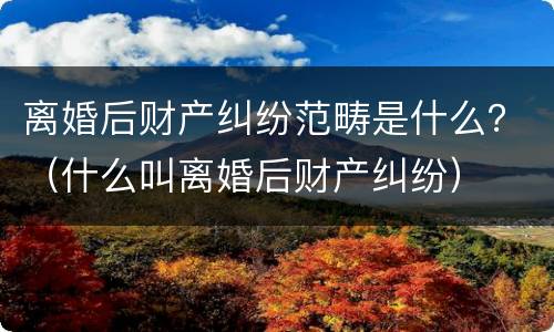 离婚后财产纠纷范畴是什么？（什么叫离婚后财产纠纷）