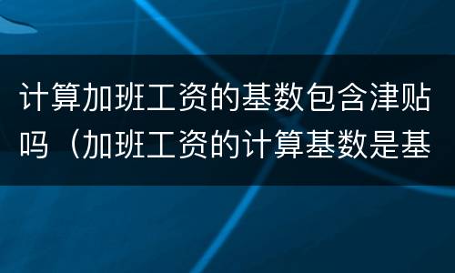 计算加班工资的基数包含津贴吗（加班工资的计算基数是基本工资吗）