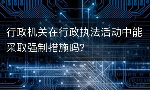 行政机关在行政执法活动中能采取强制措施吗？