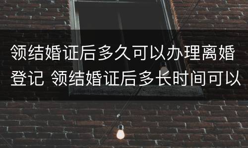 领结婚证后多久可以办理离婚登记 领结婚证后多长时间可以办离婚