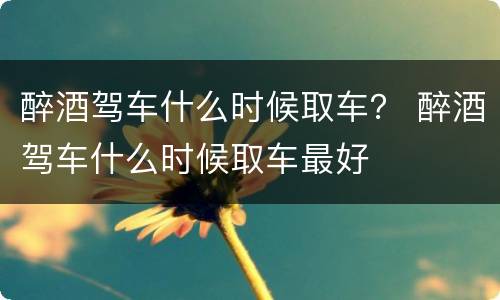 醉酒驾车什么时候取车？ 醉酒驾车什么时候取车最好