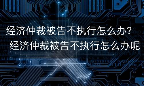 经济仲裁被告不执行怎么办？ 经济仲裁被告不执行怎么办呢