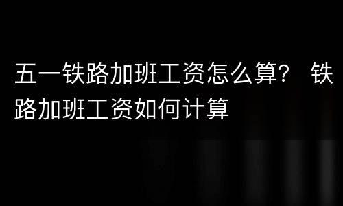 五一铁路加班工资怎么算？ 铁路加班工资如何计算