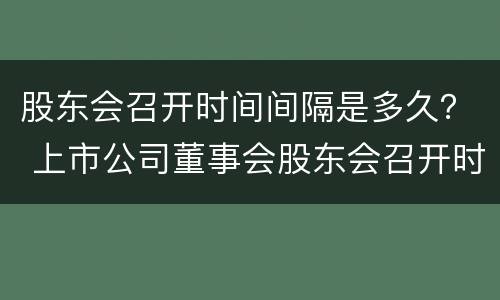 股东会召开时间间隔是多久？ 上市公司董事会股东会召开时间间隔