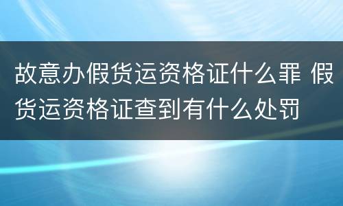 故意办假货运资格证什么罪 假货运资格证查到有什么处罚