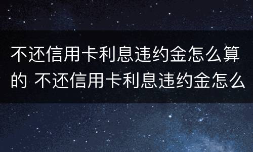 不还信用卡利息违约金怎么算的 不还信用卡利息违约金怎么算的呀