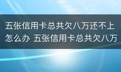 五张信用卡总共欠八万还不上怎么办 五张信用卡总共欠八万还不上怎么办呢