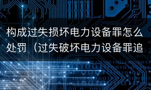 构成过失损坏电力设备罪怎么处罚（过失破坏电力设备罪追诉标准）