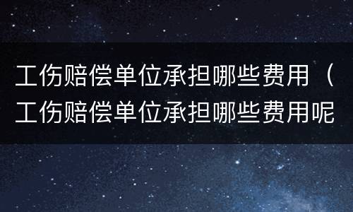 工伤赔偿单位承担哪些费用（工伤赔偿单位承担哪些费用呢）