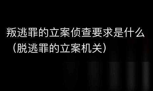 叛逃罪的立案侦查要求是什么（脱逃罪的立案机关）