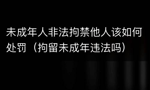 未成年人非法拘禁他人该如何处罚（拘留未成年违法吗）