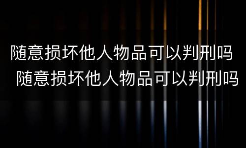 随意损坏他人物品可以判刑吗 随意损坏他人物品可以判刑吗知乎