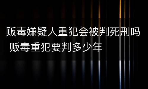 贩毒嫌疑人重犯会被判死刑吗 贩毒重犯要判多少年