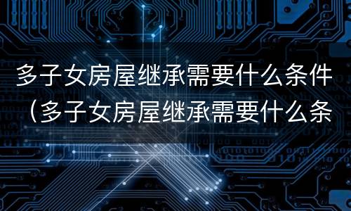多子女房屋继承需要什么条件（多子女房屋继承需要什么条件才能办理）