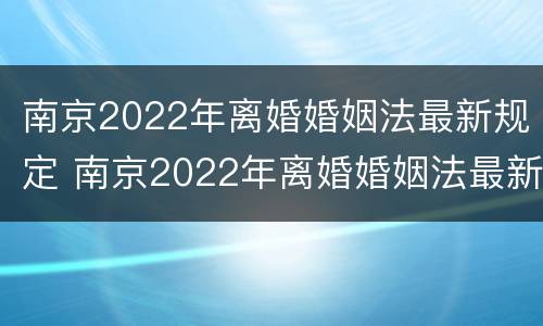 南京2022年离婚婚姻法最新规定 南京2022年离婚婚姻法最新规定视频