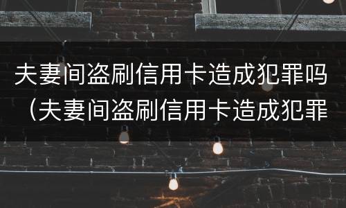 夫妻间盗刷信用卡造成犯罪吗（夫妻间盗刷信用卡造成犯罪吗怎么判刑）