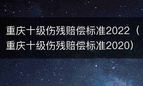 重庆十级伤残赔偿标准2022（重庆十级伤残赔偿标准2020）