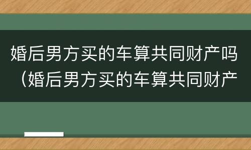 婚后男方买的车算共同财产吗（婚后男方买的车算共同财产吗怎么算）
