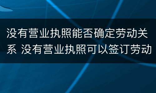 没有营业执照能否确定劳动关系 没有营业执照可以签订劳动合同吗