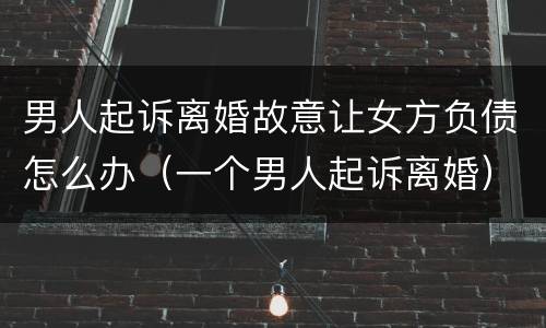 男人起诉离婚故意让女方负债怎么办（一个男人起诉离婚）