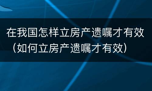 在我国怎样立房产遗嘱才有效（如何立房产遗嘱才有效）