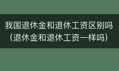 我国退休金和退休工资区别吗（退休金和退休工资一样吗）