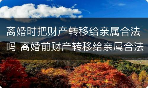 离婚时把财产转移给亲属合法吗 离婚前财产转移给亲属合法吗